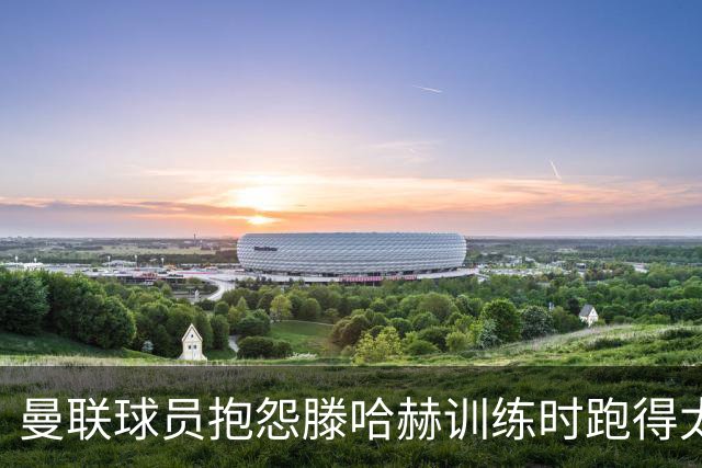 曼联球员抱怨滕哈赫训练时跑得太多